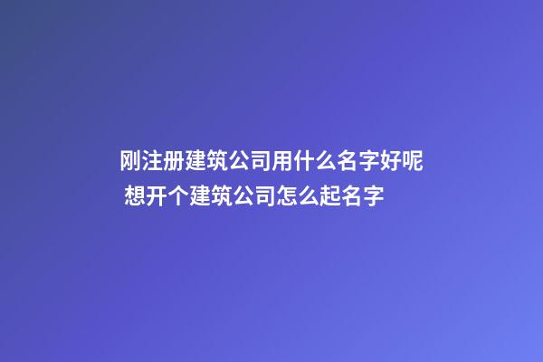 刚注册建筑公司用什么名字好呢 想开个建筑公司怎么起名字